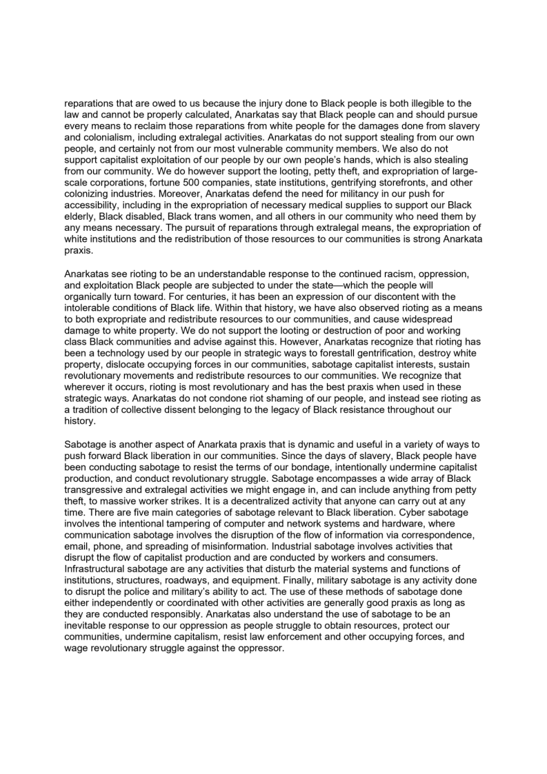 reparations that are owed to us because the injury done to Black people is both illegible to the
law and cannot be properly calculated, Anarkatas say that Black people can and should pursue
every means to reclaim those reparations from white people for the damages done from slavery
and colonialism, including extralegal activities. Anarkatas do not support stealing from our own
people, and certainly not from our most vulnerable community members. We also do not
support capitalist exploitation of our people by our own people's hands, which is also stealing
from our community. We do however support the looting, petty theft, and expropriation of large-
scale corporations, fortune 500 companies, state institutions, gentrifying storefronts, and other
colonizing industries. Moreover, Anarkatas defend the need for militancy in our push for
accessibility, including in the expropriation of necessary medical supplies to support our Black
elderly, Black disabled, Black trans women, and all others in our community who need them by
any means necessary. The pursuit of reparations through extralegal means, the expropriation of
white institutions and the redistribution of those resources to our communities is strong Anarkata
praxis,

Anarkatas see rioting to be an understandable response to the continued racism, oppression,
and exploitation Black people are subjected to under the state—which the people will
organically turn toward. For centuries, it has been an expression of our discontent with the
intolerable conditions of Black life. Within that history, we have also observed rioting as a means
to both expropriate and redistribute resources to our communities, and cause widespread
damage to white property. We do not support the looting or destruction of poor and working
class Black communities and advise against this. However, Anarkatas recognize that rioting has
been a technology used by our people in strategic ways to forestall gentrification, destroy white
property, dislocate occupying forces in our communities, sabotage capitalist interests, sustain
revolutionary movements and redistribute resources to our communities. We recognize that
wherever it occurs, rioting is most revolutionary and has the best praxis when used in these
strategic ways. Anarkatas do not condone riot shaming of our people, and instead see rioting as
a tradition of collective dissent belonging to the legacy of Black resistance throughout our
history.

 

Sabotage is another aspect of Anarkata praxis that is dynamic and useful in a variety of ways to
push forward Black liberation in our communities. Since the days of slavery, Black people have
been conducting sabotage to resist the terms of our bondage, intentionally undermine capitalist
production, and conduct revolutionary struggle. Sabotage encompasses a wide array of Black
transgressive and extralegal activities we might engage in, and can include anything from petty
theft, to massive worker strikes. It is a decentralized activity that anyone can carry out at any
time. There are five main categories of sabotage relevant to Black liberation. Cyber sabotage
wolves the intentional tampering of computer and network systems and hardware, where
communication sabotage involves the disruption of the flow of information via correspondence,
email, phone, and spreading of misinformation. Industrial sabotage involves activities that
disrupt the flow of capitalist production and are conducted by workers and consumers.
Infrastructural sabotage are any activities that disturb the material systems and functions of
institutions, structures, roadways, and equipment. Finally, military sabotage is any activity done
to disrupt the police and military's ability to act. The use of these methods of sabotage done
either independently or coordinated with other activities are generally good praxis as long as
they are conducted responsibly. Anarkatas also understand the use of sabotage to be an
inevitable response to our oppression as people struggle to obtain resources, protect our
communities, undermine capitalism, resist law enforcement and other occupying forces, and
wage revolutionary struggle against the oppressor.

 

 
